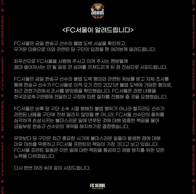 ▲ FC서울이 한승규 선수와 계약을 해지하기로 결정했다. FC서울은 2021년 불법 도박에 가담한 혐의로 조사를 받았다는 걸 확인했고 한국프로축구연맹에 전달하고 규정에 따른 절차를 진행할 것을 요청했다. 한국프로축구연맹은 "불법도박을 하여 경찰에 적발된 FC서울 한승규 선수에 대하여 K리그 공식경기 출장을 60일간 금하는 활동정지 조치를 취했다"라면서 "연맹은 이번 조치로써 우선 한승규의 경기 출장을 금지한다"라며 중징계 철퇴를 발표했다